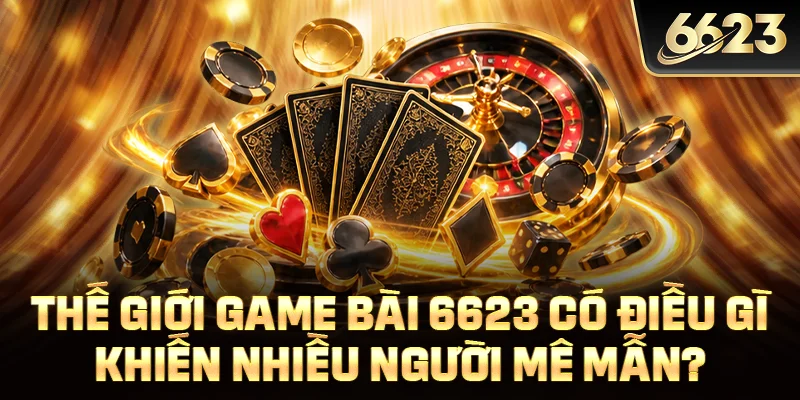 Thế giới game bài 6623 có điều gì khiến nhiều người mê mẫn?